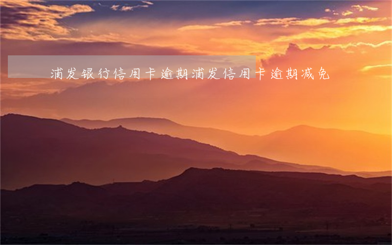 浦发银行信用卡 逾期（浦发信用卡逾期减免）