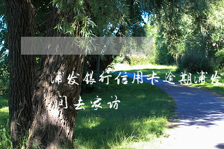 浦发银行信用卡 逾期（浦发信用卡逾期多长时间去家访）