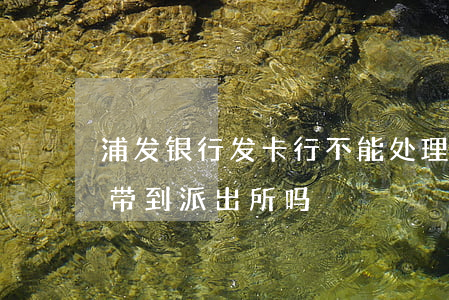 浦发银行发卡行不能处理（浦发信用卡逾期会带到派出所吗）