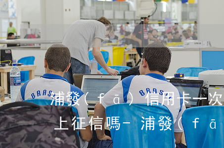 浦發(fā)信用卡一次逾期會(huì)上征信嗎-浦發(fā)信用卡一次逾期會(huì)上征信嗎知乎