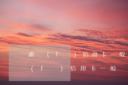 浦發(fā)信用卡一般額度多少錢-浦發(fā)信用卡一般額度多少錢浦發(fā)銀行app
