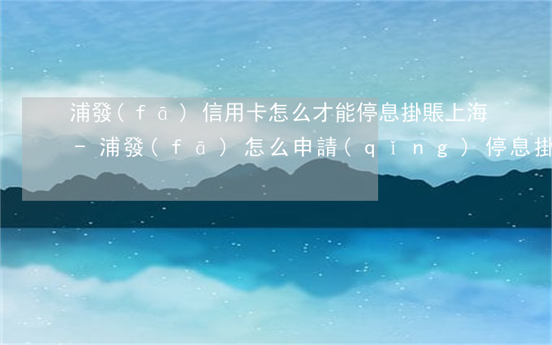 浦發(fā)信用卡怎么才能停息掛賬上海-浦發(fā)怎么申請(qǐng)停息掛賬