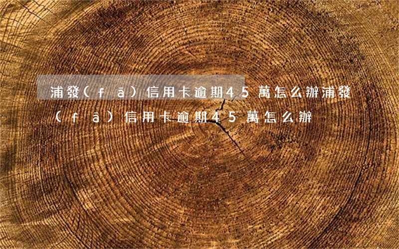 浦發(fā)信用卡逾期45萬怎么辦(浦發(fā)信用卡逾期45萬怎么辦)