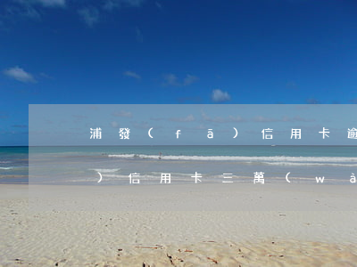 浦發(fā)信用卡逾期不還(欠浦發(fā)信用卡三萬(wàn)元逾期幾個(gè)月會(huì)被起訴呢)