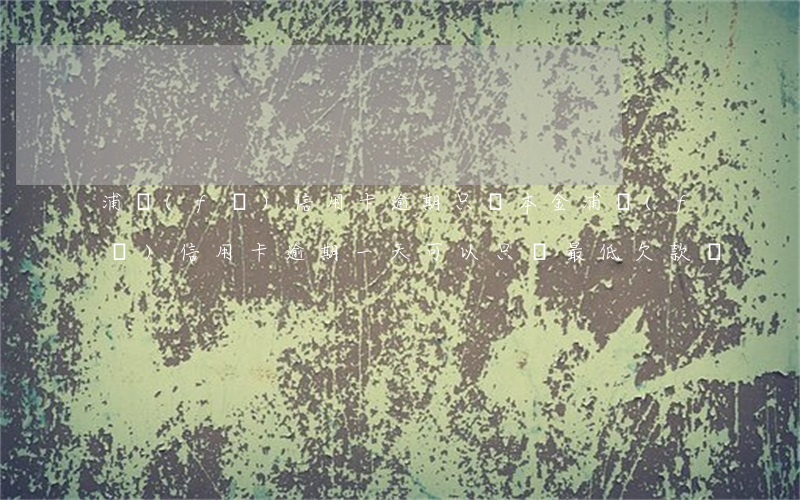 浦發(fā)信用卡逾期只還本金(浦發(fā)信用卡逾期一天可以只還最低欠款嗎)