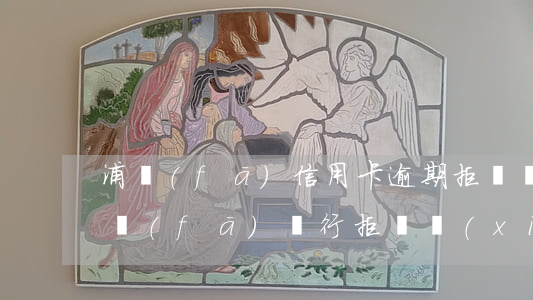 浦發(fā)信用卡逾期拒絕溝通怎么辦(浦發(fā)銀行拒絕協(xié)商)