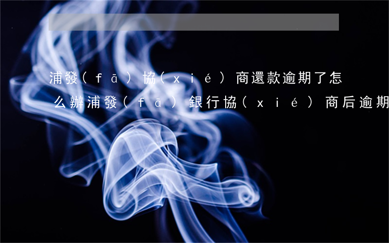 浦發(fā)協(xié)商還款逾期了怎么辦 浦發(fā)銀行協(xié)商后逾期,銀行要我一次性還款