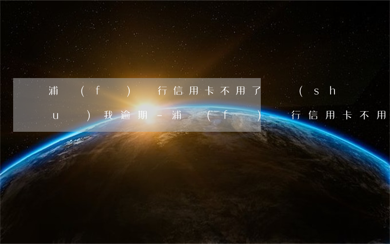 浦發(fā)銀行信用卡不用了還說(shuō)我逾期-浦發(fā)銀行信用卡不用了還說(shuō)我逾期了