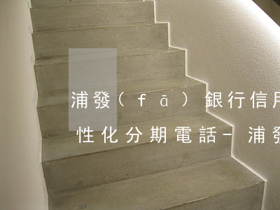浦發(fā)銀行信用卡協(xié)商個性化分期電話-浦發(fā)銀行怎么協(xié)商個性化分期