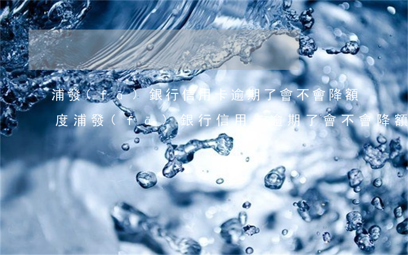 浦發(fā)銀行信用卡逾期了會不會降額度（浦發(fā)銀行信用卡逾期了會不會降額）