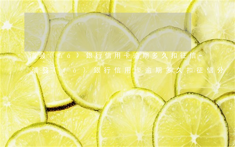 浦發(fā)銀行信用卡逾期多久扣征信-浦發(fā)銀行信用卡逾期多久扣征信分