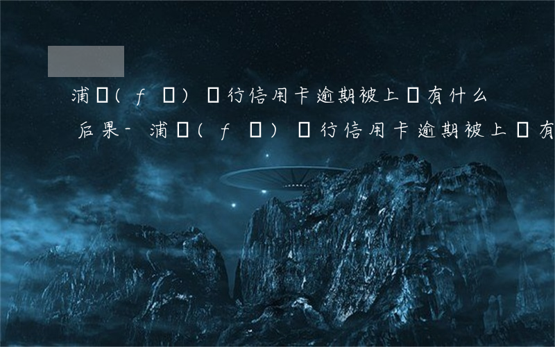 浦發(fā)銀行信用卡逾期被上訴有什么后果-浦發(fā)銀行信用卡逾期被上訴有什么后果嗎