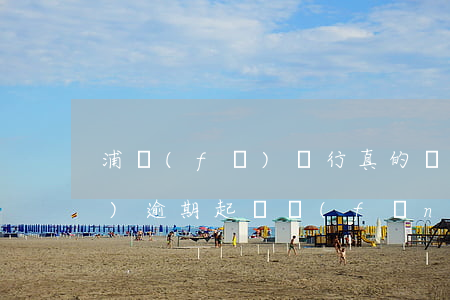 浦發(fā)銀行真的會起訴嗎（浦發(fā)逾期起訴風(fēng)暴）