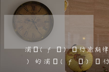 浦發(fā)銀行逾期律師函是哪發(fā)的(浦發(fā)銀行逾期律師函是哪發(fā)的)