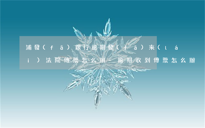 浦發(fā)銀行逾期發(fā)來(lái)法院傳票怎么辦-逾期收到傳票怎么辦