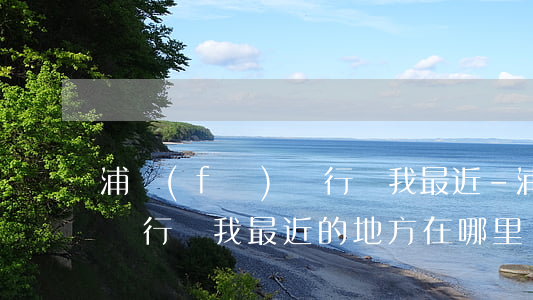 浦發(fā)銀行離我最近-浦發(fā)銀行離我最近的地方在哪里?