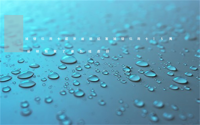 浦發信用卡嚴重逾期結案(浦發信用卡15萬逾期報案了會怎樣處罰)