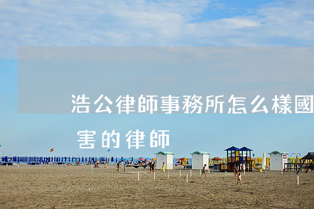 浩公律師事務所怎么樣(國浩律師事務所最厲害的律師)