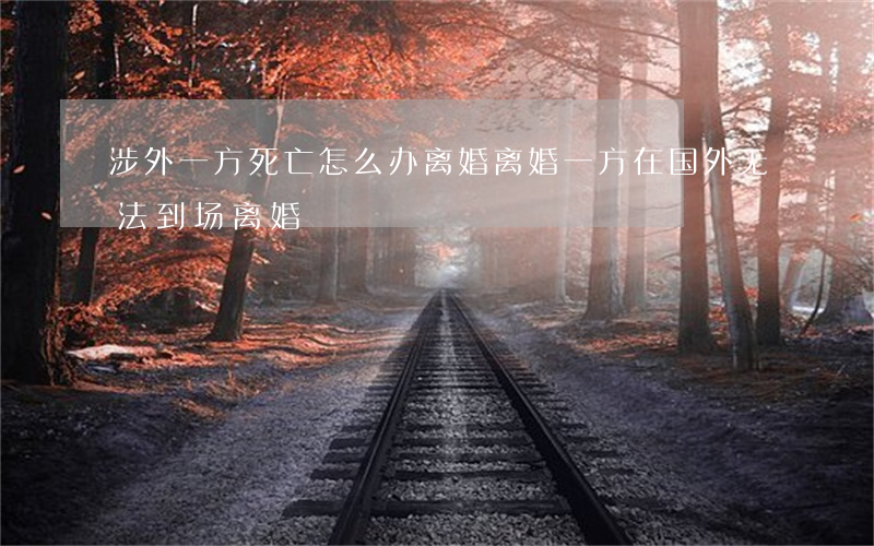 涉外一方死亡怎么办离婚(离婚一方在国外无法到场离婚)