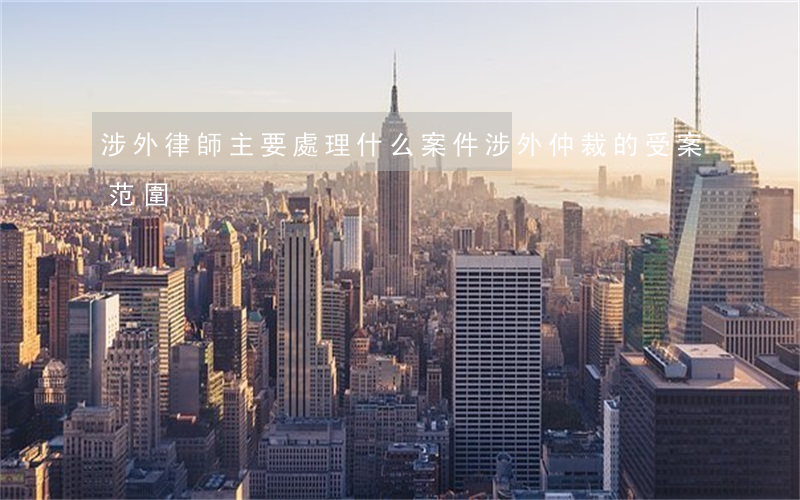 涉外律師主要處理什么案件（涉外仲裁的受案范圍）