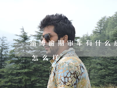 淄博逾期审车有什么后果 车辆审车逾期了会怎么样