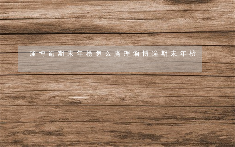 淄博逾期未年檢怎么處理（淄博逾期未年檢）
