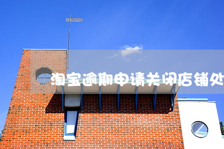 淘宝逾期申请关闭店铺：处理方法与影响