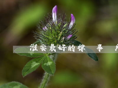 淮安最好的律師事務所(淮安最有名的律師是誰)