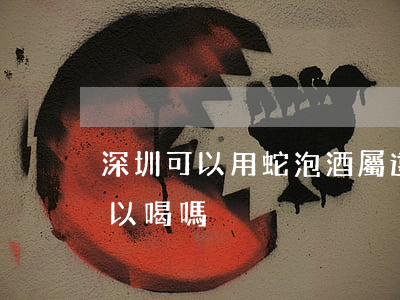 深圳可以用蛇泡酒屬違法嗎(蛇泡酒有毒嗎?可以喝嗎?)