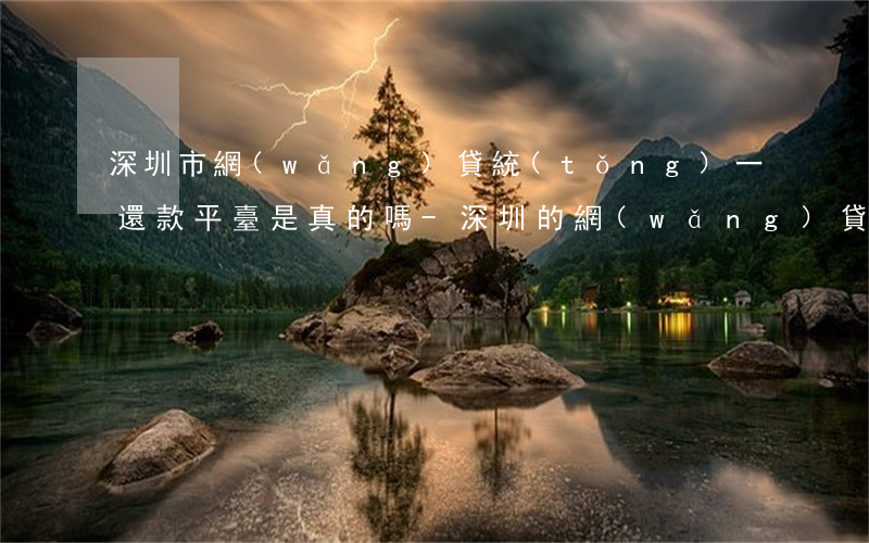 深圳市網(wǎng)貸統(tǒng)一還款平臺是真的嗎-深圳的網(wǎng)貸平臺大全