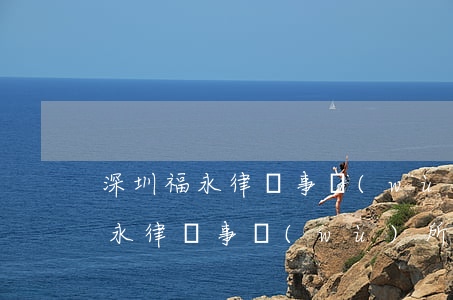 深圳福永律師事務(wù)所怎么樣(深圳福永律師事務(wù)所在哪里)