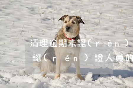 清理逾期未認(rèn)證人員(清理逾期未認(rèn)證人員的通知)