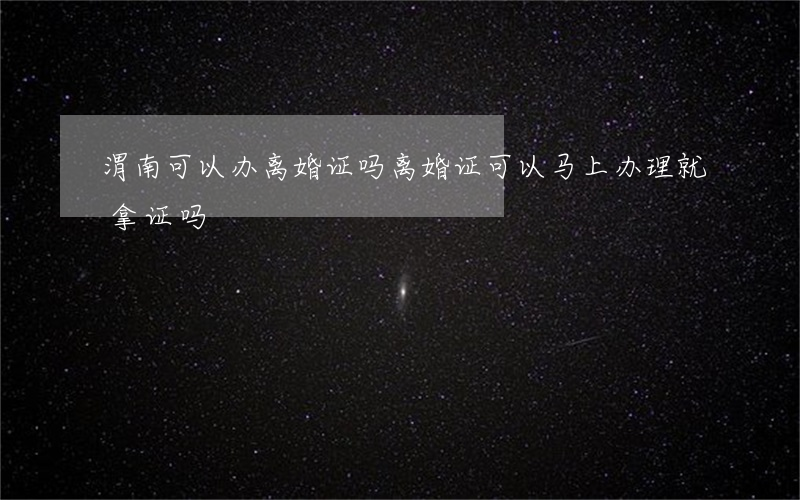 渭南可以办离婚证吗(离婚证可以马上办理就拿证吗)