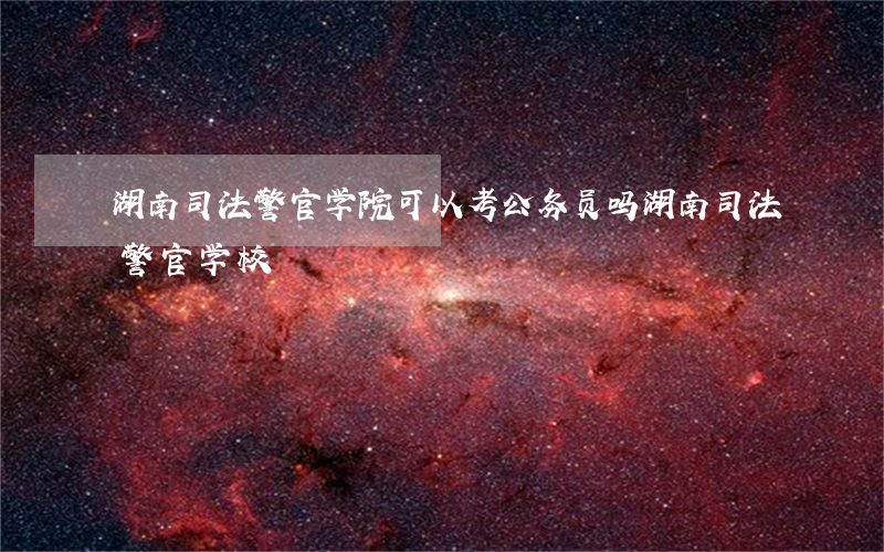 湖南司法警官学院可以考公务员吗(湖南司法警官学校)