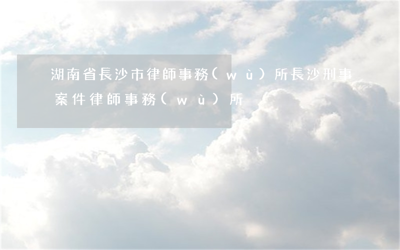 湖南省長沙市律師事務(wù)所(長沙刑事案件律師事務(wù)所)