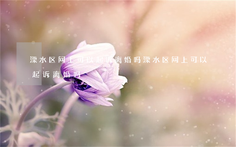 溧水区网上可以起诉离婚吗(溧水区网上可以起诉离婚吗)