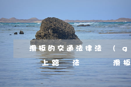 滑板的交通法律法規(guī)(電動滑板車上路違法嗎,電動滑板車上路將被罰款)