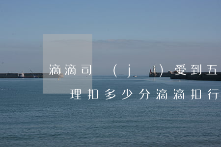 滴滴司機(jī)受到五項(xiàng)處理扣多少分(滴滴扣行為分)
