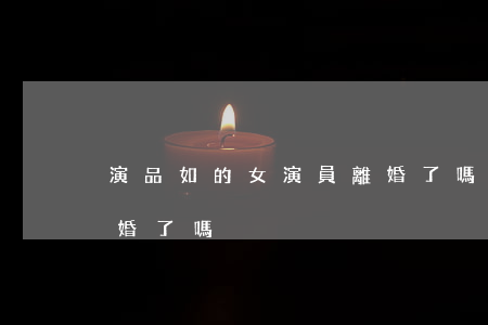 演品如的女演員離婚了嗎(演品如的女演員離婚了嗎)