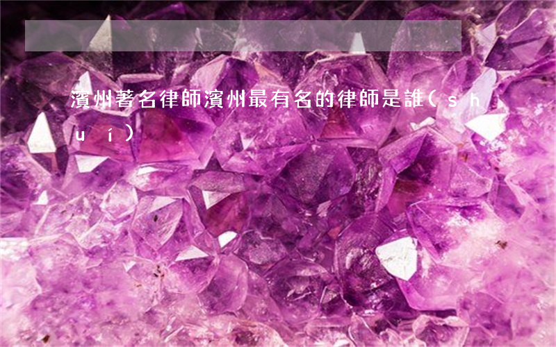 濱州著名律師(濱州最有名的律師是誰(shuí))