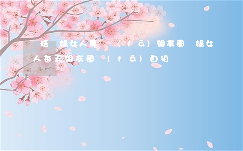 為啥離婚女人喜歡發(fā)朋友圈(離婚女人每天朋友圈發(fā)自拍)