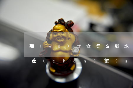 無(wú)子女怎么繼承(無(wú)子女遺產(chǎn)誰(shuí)繼承)