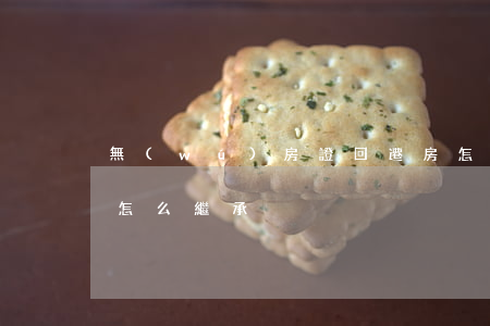 無(wú)房證回遷房怎么繼承(回遷房子女怎么繼承)