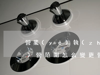 營業(yè)執(zhí)照經(jīng)營范圍怎么變更（營業(yè)執(zhí)照上經(jīng)營人是法人嗎）