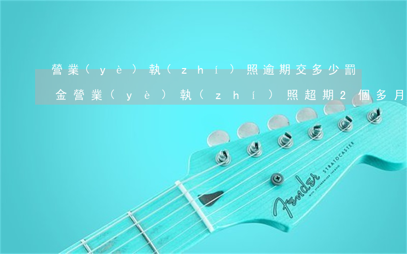 營業(yè)執(zhí)照逾期交多少罰金(營業(yè)執(zhí)照超期2個多月罰款多少錢)