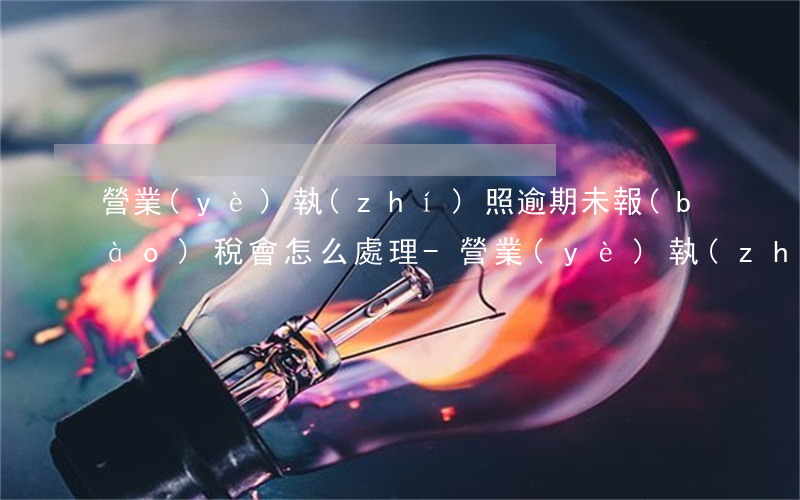 營業(yè)執(zhí)照逾期未報(bào)稅會怎么處理-營業(yè)執(zhí)照逾期未報(bào)稅會怎么處理呢