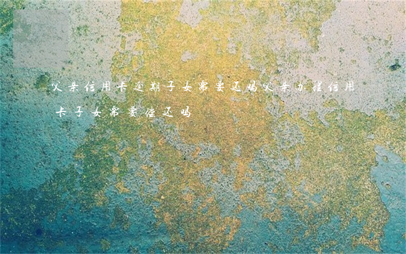 父亲信用卡逾期子女需要还吗(父亲办理信用卡,子女需要偿还吗)