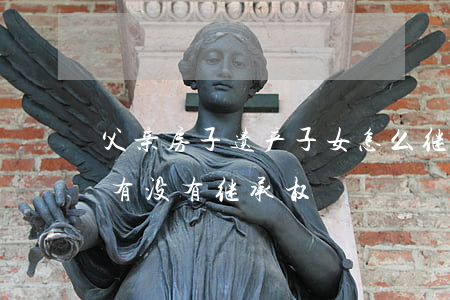 父亲房子遗产子女怎么继承(父母的房产女儿有没有继承权)