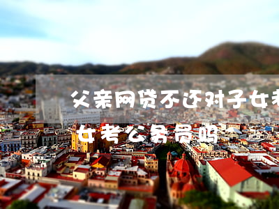 父亲网贷不还对子女考公(父亲欠债会影响子女考公务员吗)