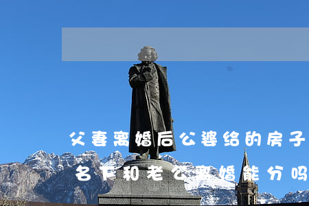 父妻离婚后公婆给的房子怎么分(房子在公婆名下,和老公离婚能分吗)